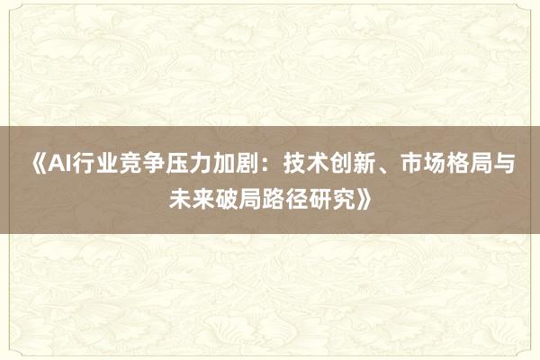 《AI行业竞争压力加剧：技术创新、市场格局与未来破局路径研究》