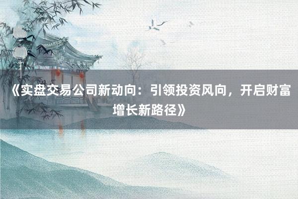 《实盘交易公司新动向：引领投资风向，开启财富增长新路径》