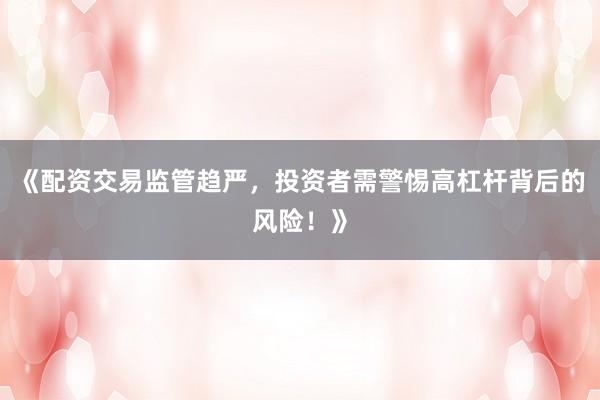 《配资交易监管趋严，投资者需警惕高杠杆背后的风险！》