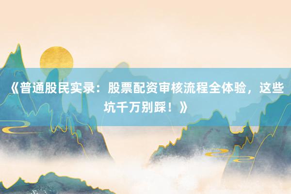 《普通股民实录：股票配资审核流程全体验，这些坑千万别踩！》