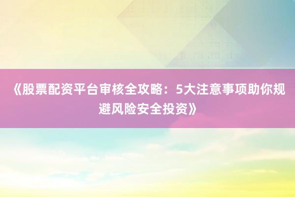 《股票配资平台审核全攻略：5大注意事项助你规避风险安全投资》