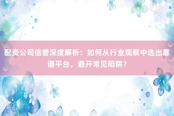 配资公司信誉深度解析：如何从行业观察中选出靠谱平台，避开常见陷阱？