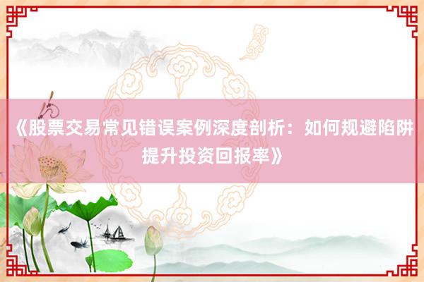 《股票交易常见错误案例深度剖析：如何规避陷阱提升投资回报率》