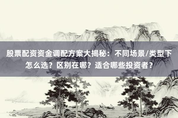股票配资资金调配方案大揭秘：不同场景/类型下怎么选？区别在哪？适合哪些投资者？