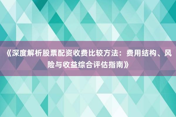 《深度解析股票配资收费比较方法：费用结构、风险与收益综合评估指南》