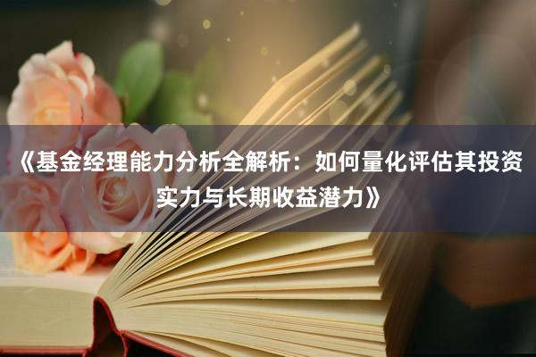 《基金经理能力分析全解析：如何量化评估其投资实力与长期收益潜力》