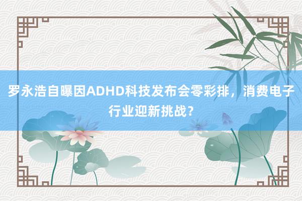 罗永浩自曝因ADHD科技发布会零彩排，消费电子行业迎新挑战？