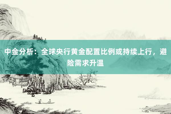中金分析：全球央行黄金配置比例或持续上行，避险需求升温