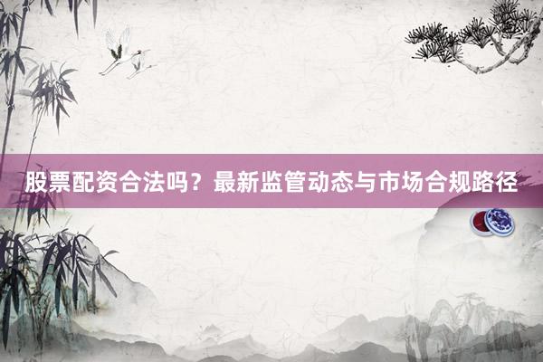 股票配资合法吗？最新监管动态与市场合规路径
