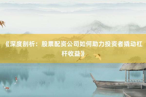 《深度剖析：股票配资公司如何助力投资者撬动杠杆收益》
