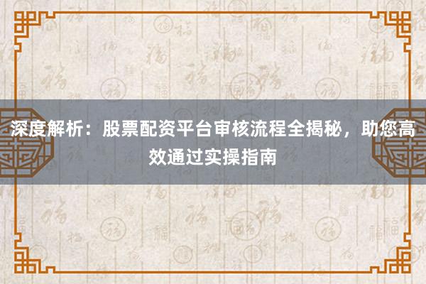 深度解析：股票配资平台审核流程全揭秘，助您高效通过实操指南
