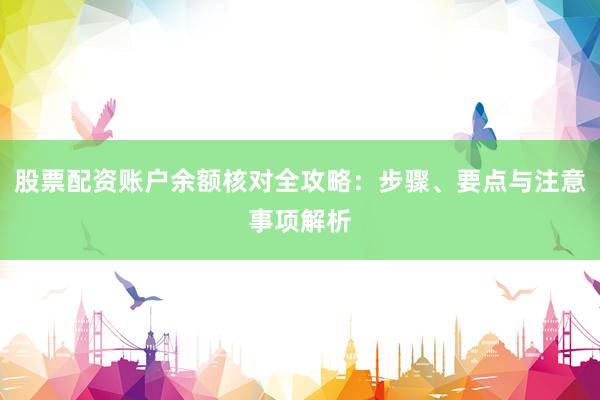 股票配资账户余额核对全攻略：步骤、要点与注意事项解析