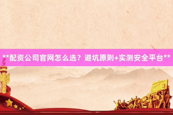 **配资公司官网怎么选？避坑原则+实测安全平台**