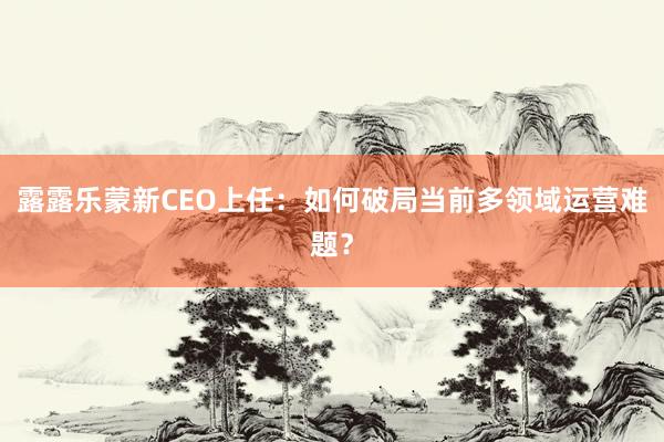 露露乐蒙新CEO上任：如何破局当前多领域运营难题？