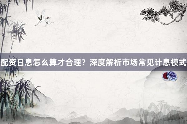 配资日息怎么算才合理？深度解析市场常见计息模式
