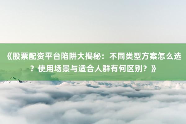 《股票配资平台陷阱大揭秘：不同类型方案怎么选？使用场景与适合人群有何区别？》