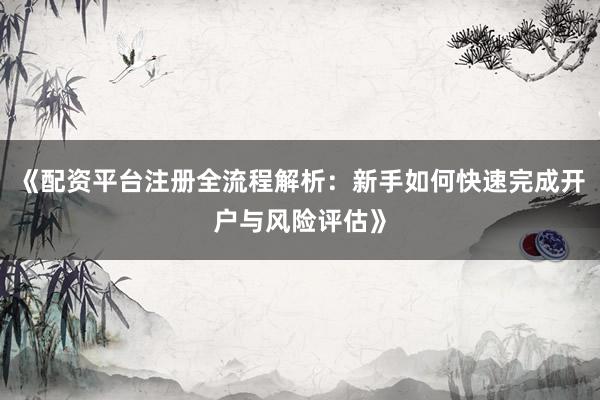 《配资平台注册全流程解析：新手如何快速完成开户与风险评估》