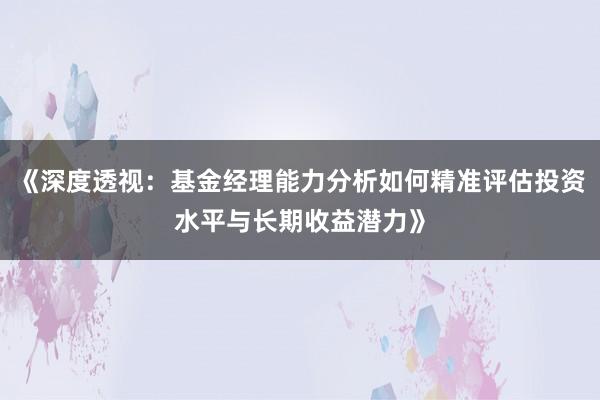 《深度透视：基金经理能力分析如何精准评估投资水平与长期收益潜力》