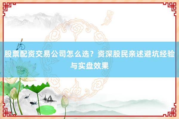 股票配资交易公司怎么选？资深股民亲述避坑经验与实盘效果