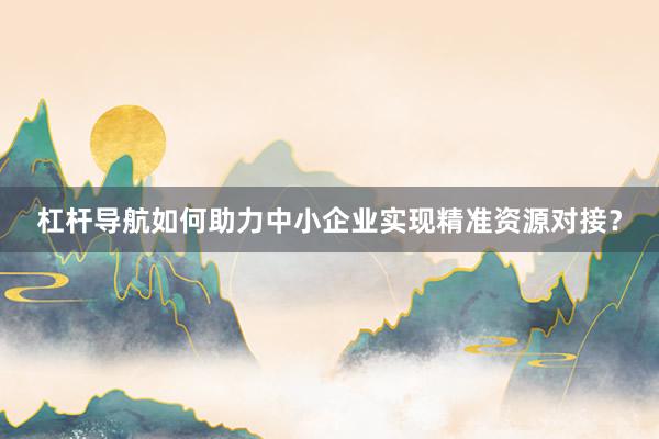 杠杆导航如何助力中小企业实现精准资源对接？