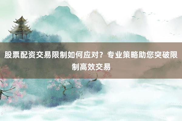 股票配资交易限制如何应对？专业策略助您突破限制高效交易