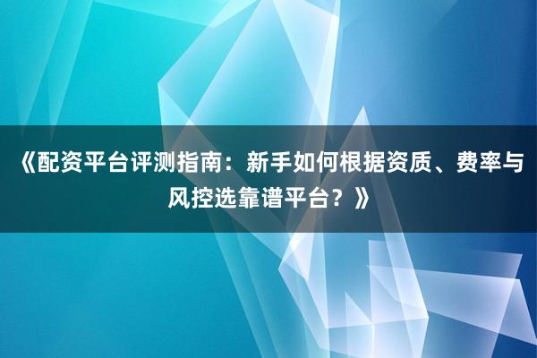 《配资平台评测指南：新手如何根据资质、费率与风控选靠谱平台？》