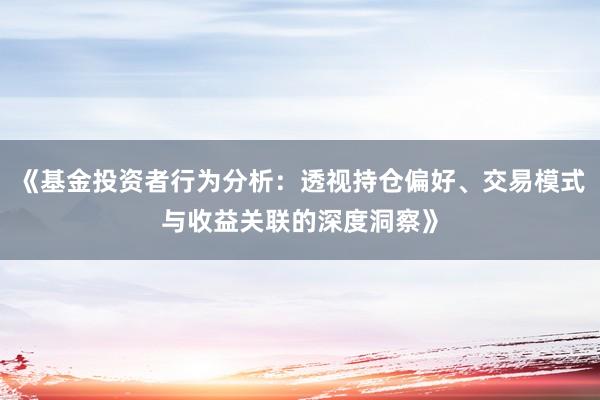 《基金投资者行为分析：透视持仓偏好、交易模式与收益关联的深度洞察》