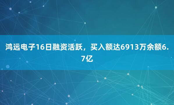 鸿远电子16日融资活跃，买入额达6913万余额6.7亿
