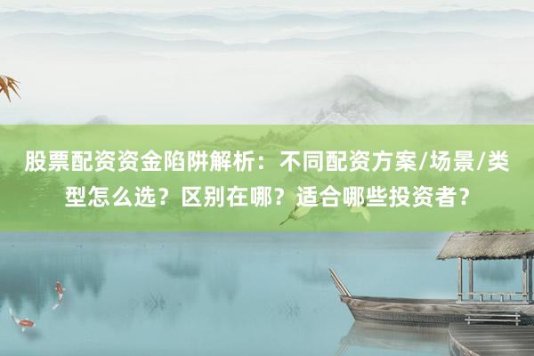 股票配资资金陷阱解析：不同配资方案/场景/类型怎么选？区别在哪？适合哪些投资者？