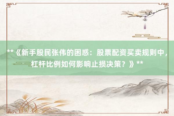 **《新手股民张伟的困惑：股票配资买卖规则中，杠杆比例如何影响止损决策？》**