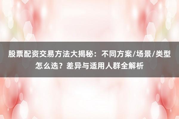 股票配资交易方法大揭秘：不同方案/场景/类型怎么选？差异与适用人群全解析