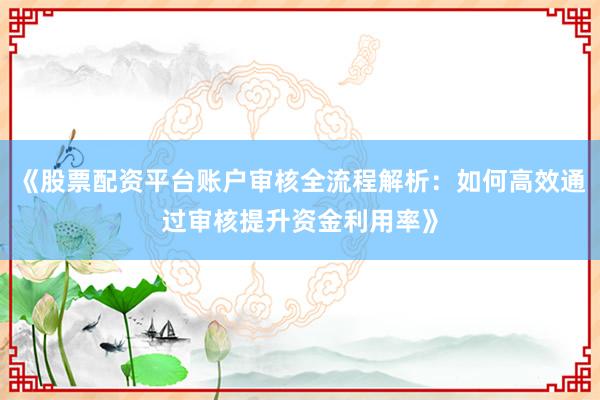 《股票配资平台账户审核全流程解析：如何高效通过审核提升资金利用率》