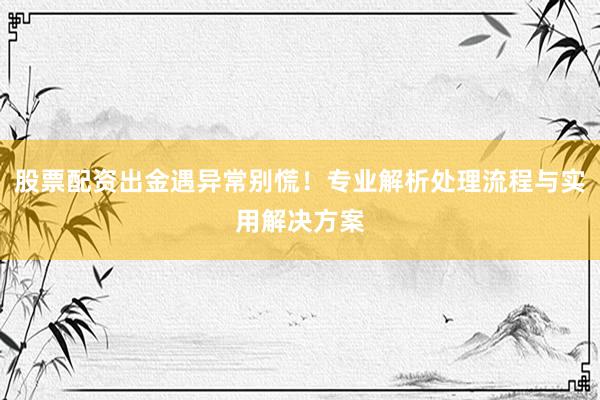 股票配资出金遇异常别慌！专业解析处理流程与实用解决方案