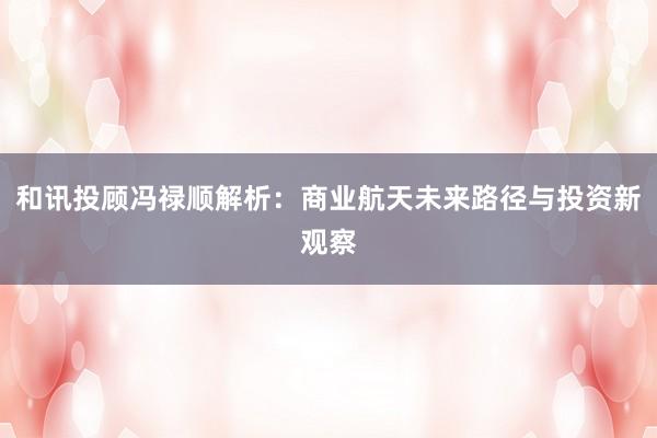 和讯投顾冯禄顺解析：商业航天未来路径与投资新观察