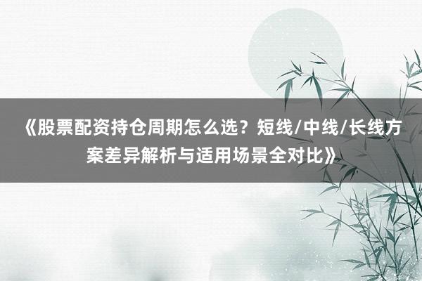 《股票配资持仓周期怎么选？短线/中线/长线方案差异解析与适用场景全对比》