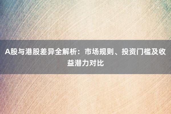 A股与港股差异全解析：市场规则、投资门槛及收益潜力对比