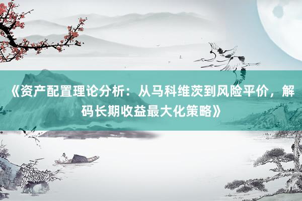 《资产配置理论分析：从马科维茨到风险平价，解码长期收益最大化策略》
