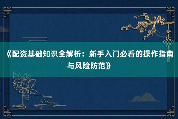 《配资基础知识全解析：新手入门必看的操作指南与风险防范》