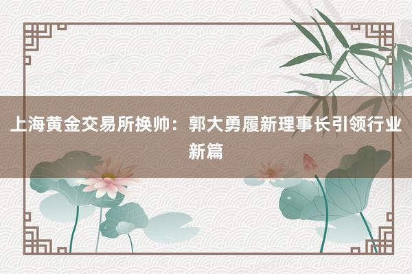上海黄金交易所换帅：郭大勇履新理事长引领行业新篇