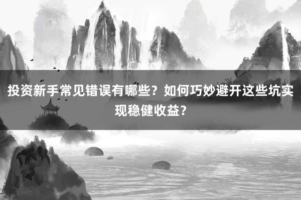 投资新手常见错误有哪些？如何巧妙避开这些坑实现稳健收益？