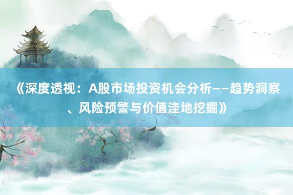 《深度透视：A股市场投资机会分析——趋势洞察、风险预警与价值洼地挖掘》