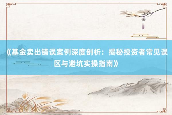 《基金卖出错误案例深度剖析：揭秘投资者常见误区与避坑实操指南》
