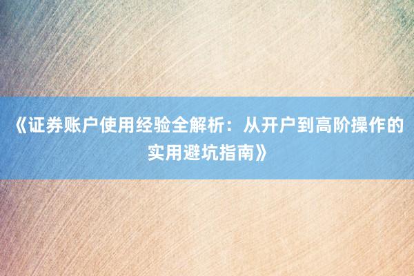 《证券账户使用经验全解析：从开户到高阶操作的实用避坑指南》