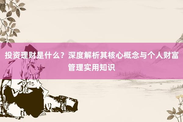 投资理财是什么？深度解析其核心概念与个人财富管理实用知识