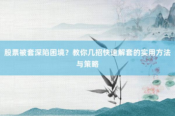 股票被套深陷困境？教你几招快速解套的实用方法与策略