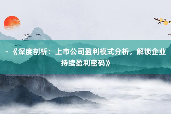 - 《深度剖析：上市公司盈利模式分析，解锁企业持续盈利密码》