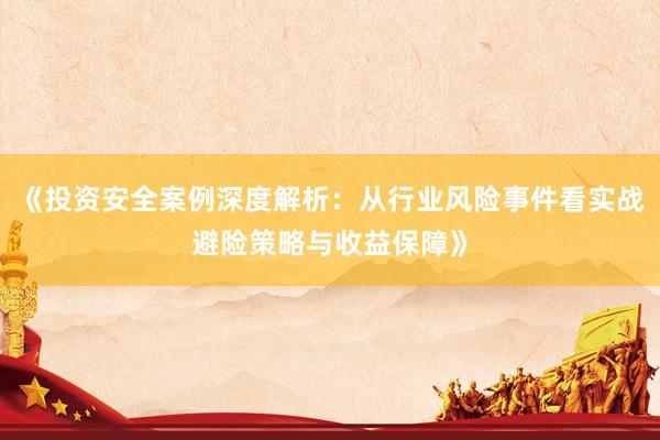 《投资安全案例深度解析：从行业风险事件看实战避险策略与收益保障》