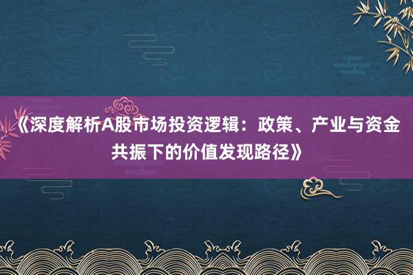 《深度解析A股市场投资逻辑：政策、产业与资金共振下的价值发现路径》
