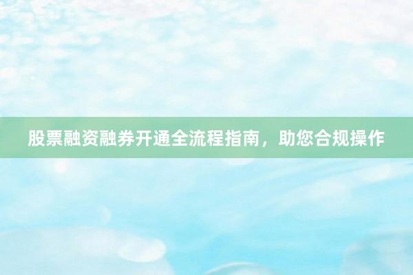 股票融资融券开通全流程指南,助您合规操作