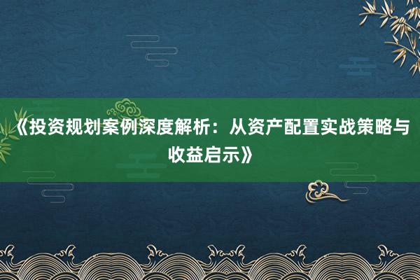 《投资规划案例深度解析：从资产配置实战策略与收益启示》
